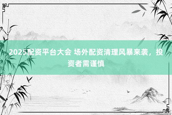 2025配资平台大会 场外配资清理风暴来袭，投资者需谨慎