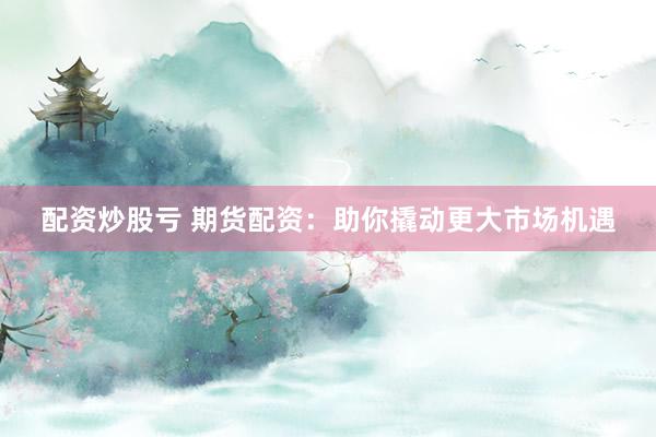 配资炒股亏 期货配资：助你撬动更大市场机遇