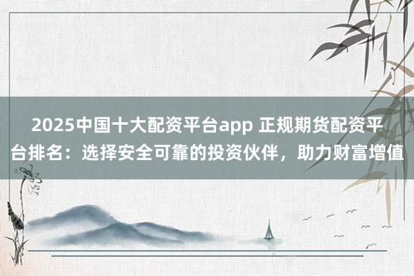 2025中国十大配资平台app 正规期货配资平台排名：选择安全可靠的投资伙伴，助力财富增值