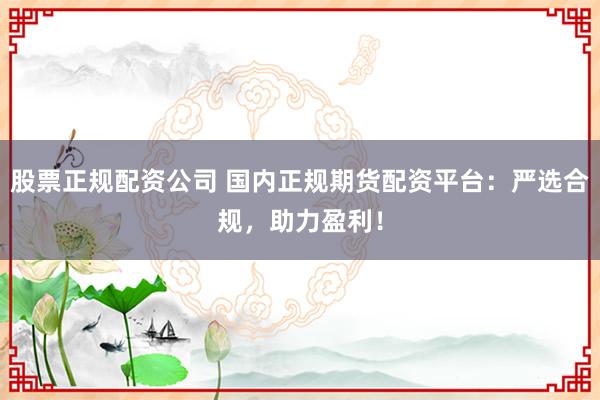 股票正规配资公司 国内正规期货配资平台：严选合规，助力盈利！