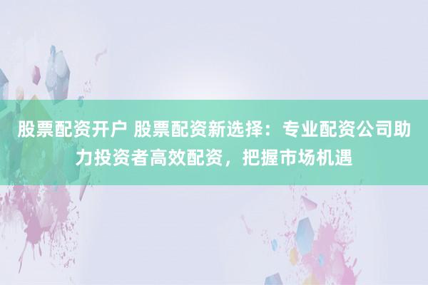 股票配资开户 股票配资新选择：专业配资公司助力投资者高效配资，把握市场机遇