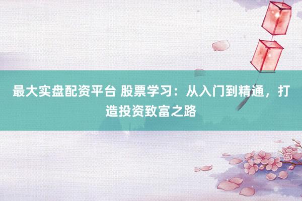 最大实盘配资平台 股票学习：从入门到精通，打造投资致富之路
