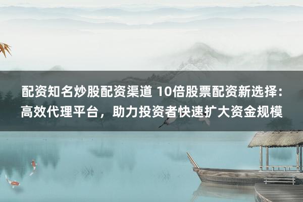 配资知名炒股配资渠道 10倍股票配资新选择：高效代理平台，助力投资者快速扩大资金规模