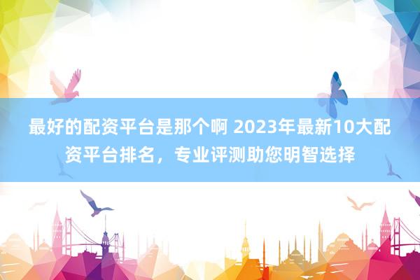 最好的配资平台是那个啊 2023年最新10大配资平台排名，专业评测助您明智选择