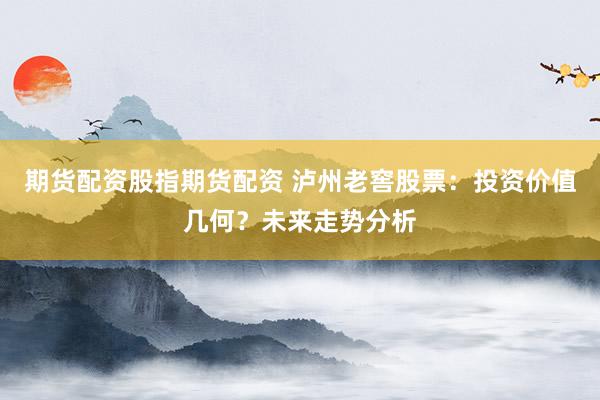 期货配资股指期货配资 泸州老窖股票：投资价值几何？未来走势分析