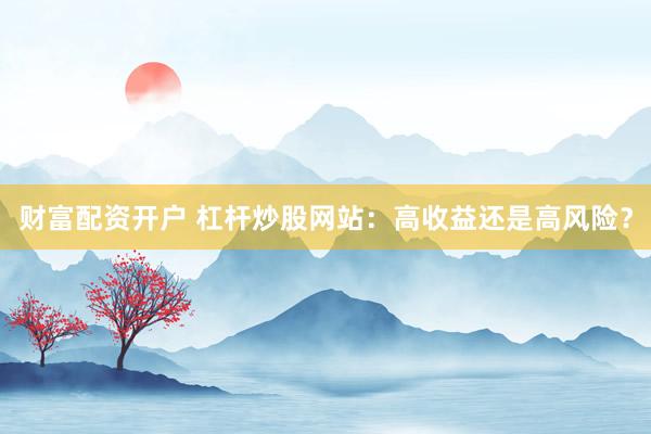 财富配资开户 杠杆炒股网站：高收益还是高风险？