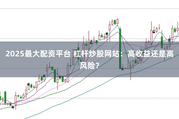 2025最大配资平台 杠杆炒股网站：高收益还是高风险？