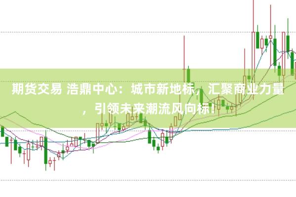期货交易 浩鼎中心：城市新地标，汇聚商业力量，引领未来潮流风向标！