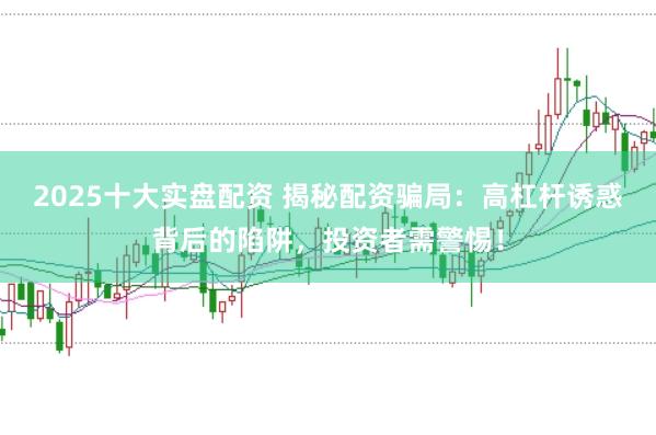 2025十大实盘配资 揭秘配资骗局：高杠杆诱惑背后的陷阱，投资者需警惕！