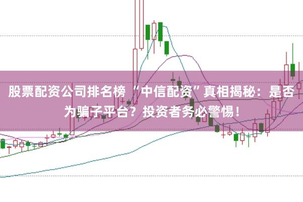 股票配资公司排名榜 “中信配资”真相揭秘：是否为骗子平台？投资者务必警惕！