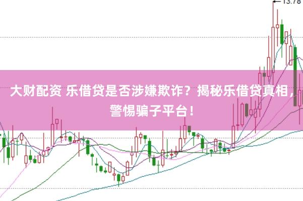 大财配资 乐借贷是否涉嫌欺诈？揭秘乐借贷真相，警惕骗子平台！