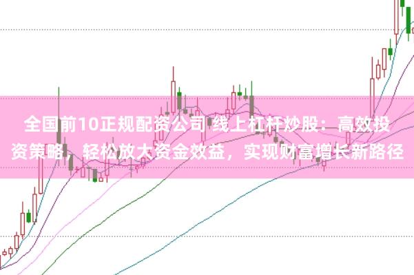 全国前10正规配资公司 线上杠杆炒股：高效投资策略，轻松放大资金效益，实现财富增长新路径
