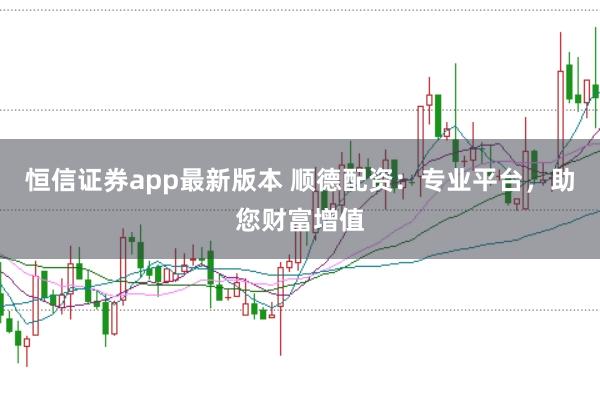 恒信证券app最新版本 顺德配资：专业平台，助您财富增值