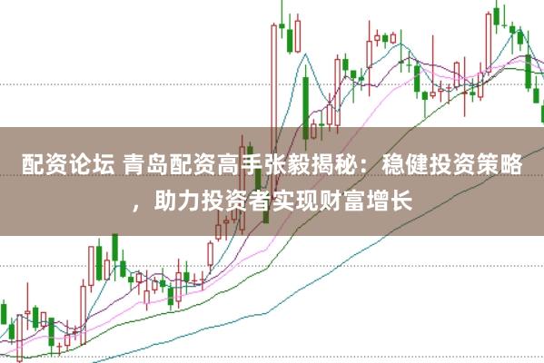 配资论坛 青岛配资高手张毅揭秘：稳健投资策略，助力投资者实现财富增长