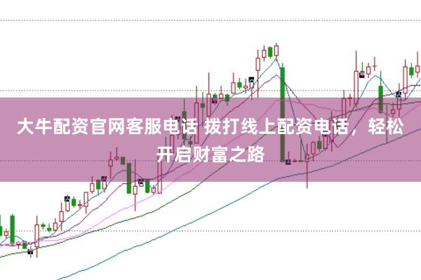 大牛配资官网客服电话 拨打线上配资电话，轻松开启财富之路