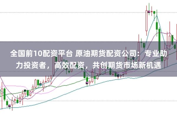 全国前10配资平台 原油期货配资公司：专业助力投资者，高效配资，共创期货市场新机遇