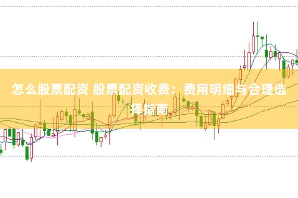 怎么股票配资 股票配资收费：费用明细与合理选择指南