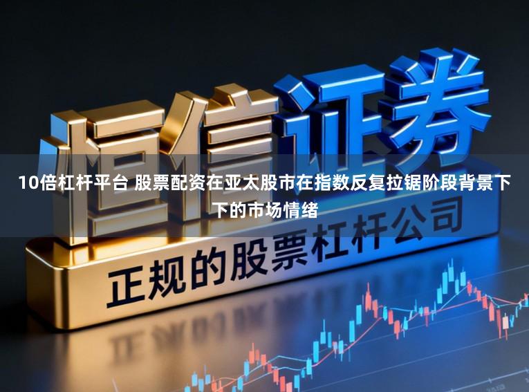 10倍杠杆平台 股票配资在亚太股市在指数反复拉锯阶段背景下下的市场情绪