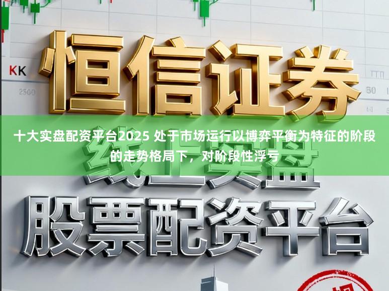 十大实盘配资平台2025 处于市场运行以博弈平衡为特征的阶段的走势格局下，对阶段性浮亏