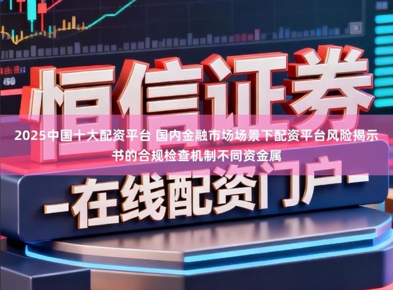 2025中国十大配资平台 国内金融市场场景下配资平台风险揭示书的合规检查机制不同资金属