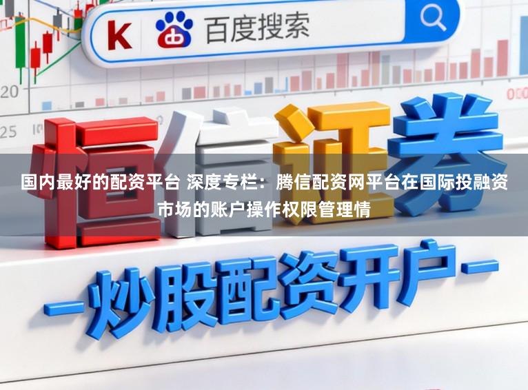 国内最好的配资平台 深度专栏：腾信配资网平台在国际投融资市场的账户操作权限管理情