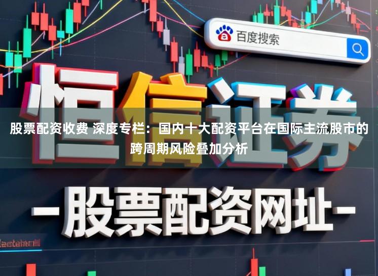 股票配资收费 深度专栏：国内十大配资平台在国际主流股市的跨周期风险叠加分析