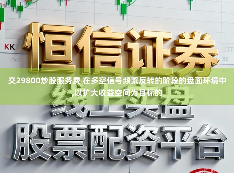 交29800炒股服务费 在多空信号频繁反转的阶段的盘面环境中，以扩大收益空间为目标的
