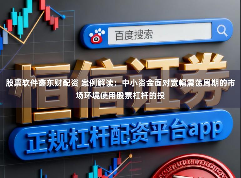 股票软件鑫东财配资 案例解读:中小资金面对宽幅震荡周期的市场环境使用股票杠杆的投