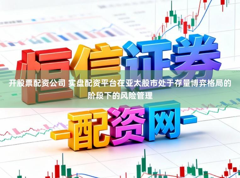 开股票配资公司 实盘配资平台在亚太股市处于存量博弈格局的阶段下的风险管理