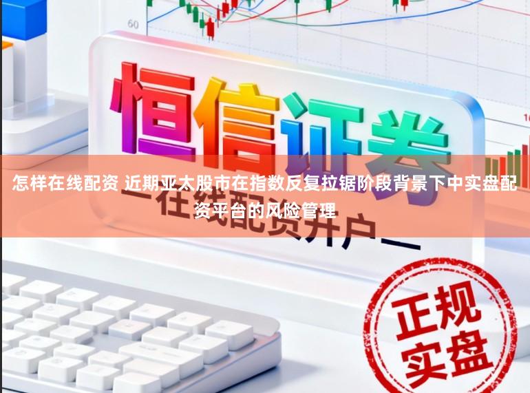 怎样在线配资 近期亚太股市在指数反复拉锯阶段背景下中实盘配资平台的风险管理