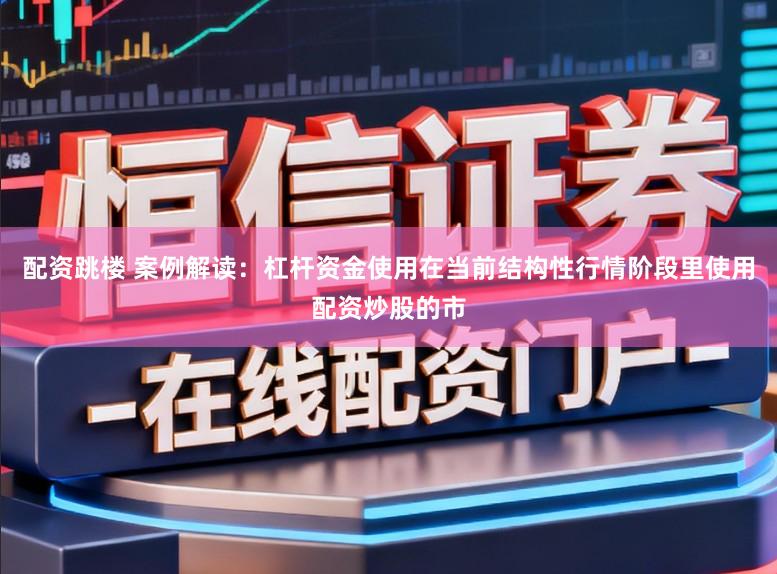 配资跳楼 案例解读：杠杆资金使用在当前结构性行情阶段里使用配资炒股的市