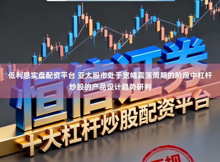 低利息实盘配资平台 亚太股市处于宽幅震荡周期的阶段中杠杆炒股的产品设计趋势研判