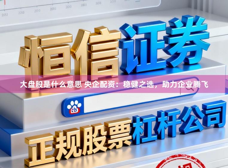 大盘股是什么意思 央企配资：稳健之选，助力企业腾飞
