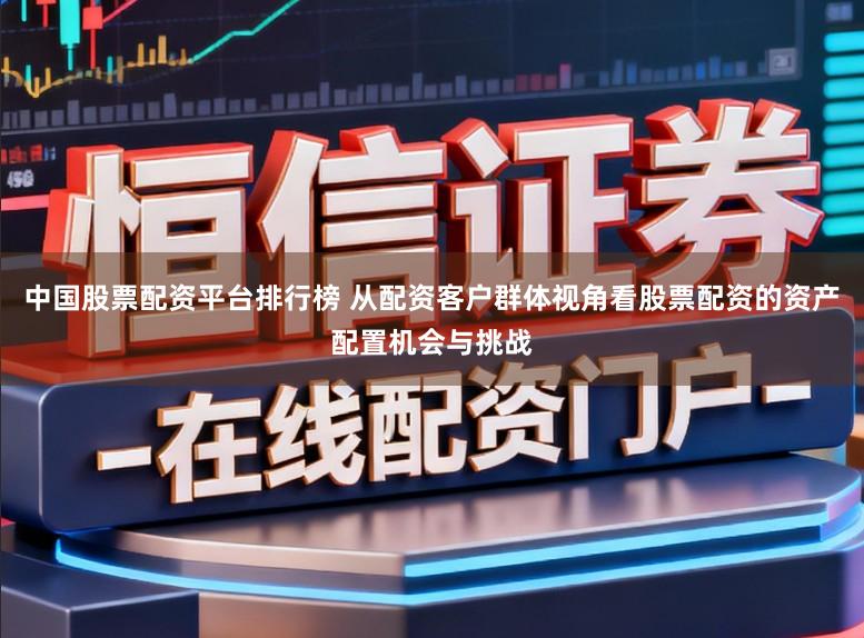 中国股票配资平台排行榜 从配资客户群体视角看股票配资的资产配置机会与挑战